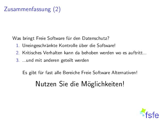 Zusammenfassung(2) WasbringtFreieSoftwaref urdenDatenschutz? 1. Uneingeschr ankteKontrolle uberdieSoftware! 2. KritischesVerhaltenkanndabehobenwerdenwoesauftritt... 3. ...undmitanderengeteiltwerden Esgibtf urfastalleBereicheFreieSoftwareAlternativen! NutzenSiedieM oglichkeiten! 