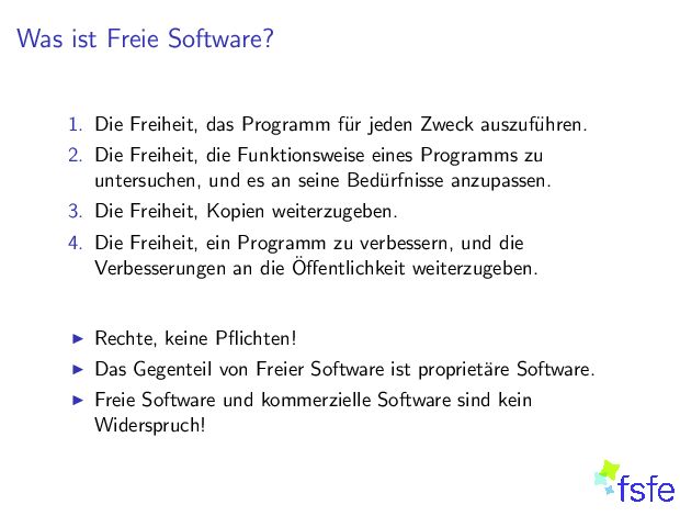 WasistFreieSoftware? 1. DieFreiheit,dasProgrammf urjedenZweckauszuf uhren. 2. DieFreiheit,dieFunktionsweiseeinesProgrammszu untersuchen,undesanseineBed urfnisseanzupassen. 3. DieFreiheit,Kopienweiterzugeben. 4. DieFreiheit,einProgrammzuverbessern,unddie Verbesserungenandie eitweiterzugeben. I Rechte,keine I DasGegenteilvonFreierSoftwareistpropriet areSoftware. I FreieSoftwareundkommerzielleSoftwaresindkein Widerspruch! 